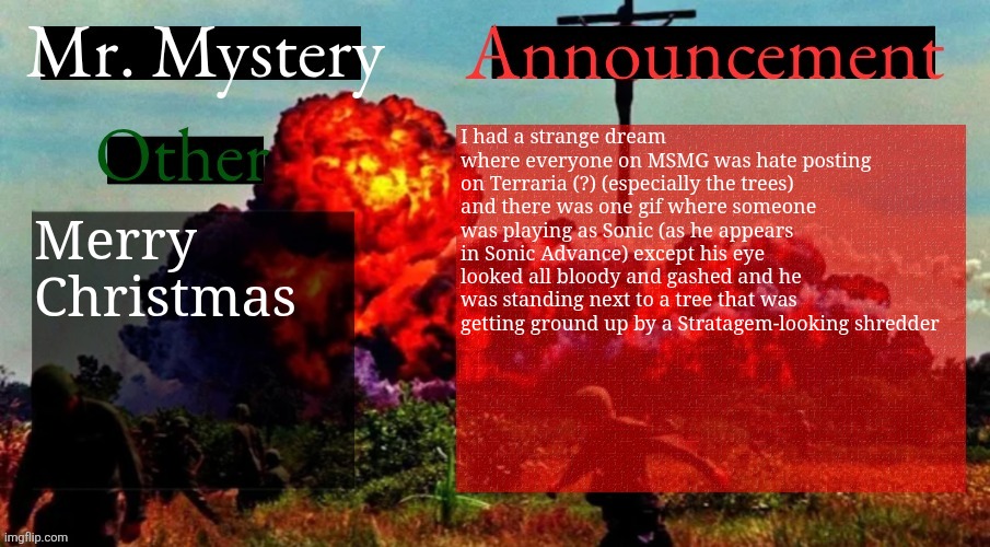 ho ho ho! | I had a strange dream where everyone on MSMG was hate posting on Terraria (?) (especially the trees) and there was one gif where someone was playing as Sonic (as he appears in Sonic Advance) except his eye looked all bloody and gashed and he was standing next to a tree that was getting ground up by a Stratagem-looking shredder; Merry Christmas | image tagged in mr mystery announcement template v2 | made w/ Imgflip meme maker