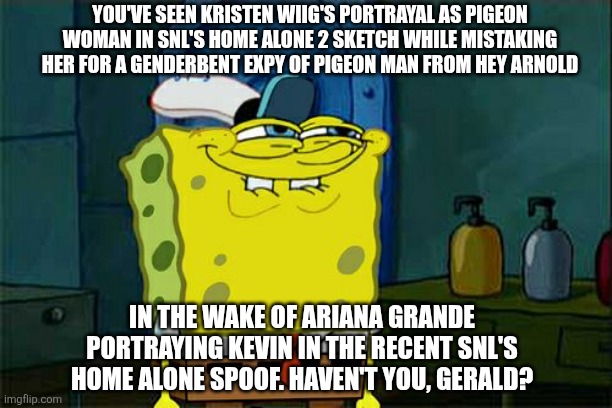 Don't You Squidward | YOU'VE SEEN KRISTEN WIIG'S PORTRAYAL AS PIGEON WOMAN IN SNL'S HOME ALONE 2 SKETCH WHILE MISTAKING HER FOR A GENDERBENT EXPY OF PIGEON MAN FROM HEY ARNOLD; IN THE WAKE OF ARIANA GRANDE PORTRAYING KEVIN IN THE RECENT SNL'S HOME ALONE SPOOF. HAVEN'T YOU, GERALD? | image tagged in memes,don't you squidward,saturday night live,hey arnold,tribute,home alone | made w/ Imgflip meme maker