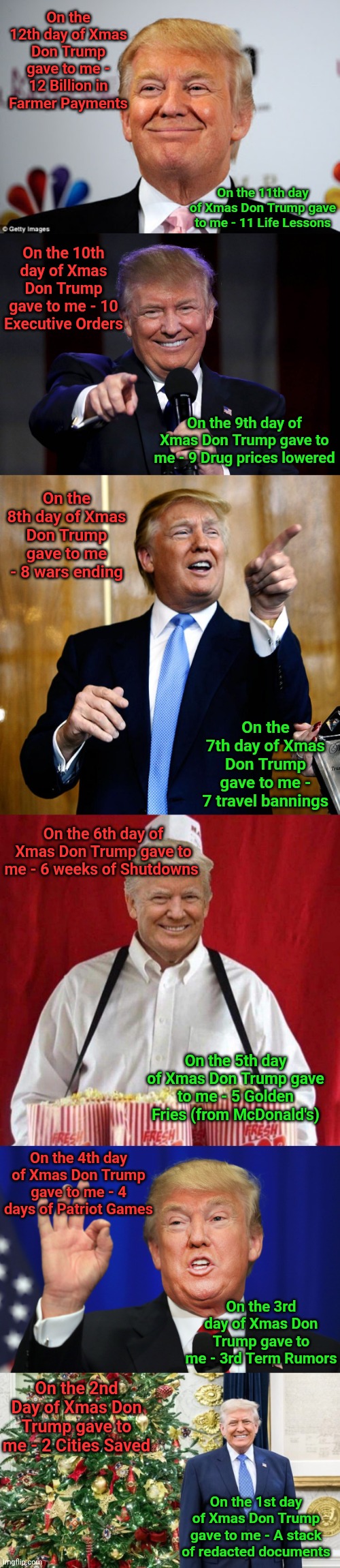 On the 12th day of Xmas Don Trump gave to me - 12 Billion in Farmer Payments; On the 11th day of Xmas Don Trump gave to me - 11 Life Lessons; On the 10th day of Xmas Don Trump gave to me - 10 Executive Orders; On the 9th day of Xmas Don Trump gave to me - 9 Drug prices lowered; On the 8th day of Xmas Don Trump gave to me - 8 wars ending; On the 7th day of Xmas Don Trump gave to me - 7 travel bannings; On the 6th day of Xmas Don Trump gave to me - 6 weeks of Shutdowns; On the 5th day of Xmas Don Trump gave to me - 5 Golden Fries (from McDonald's); On the 4th day of Xmas Don Trump gave to me - 4 days of Patriot Games; On the 3rd day of Xmas Don Trump gave to me - 3rd Term Rumors; On the 2nd Day of Xmas Don Trump gave to me - 2 Cities Saved; On the 1st day of Xmas Don Trump gave to me - A stack of redacted documents | image tagged in donald trump approves,trump laughing at haters,donal trump birthday,trump popcorn 2020,the best trump,trump xmas | made w/ Imgflip meme maker