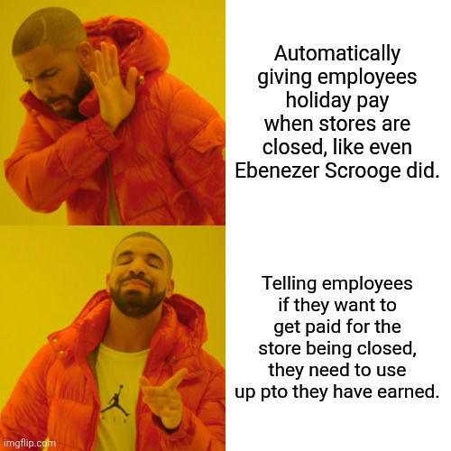 Drake Hotline Bling Meme | Automatically giving employees holiday pay when stores are closed, like even Ebenezer Scrooge did. Telling employees if they want to get paid for the store being closed, they need to use up pto they have earned. | image tagged in memes,drake hotline bling | made w/ Imgflip meme maker