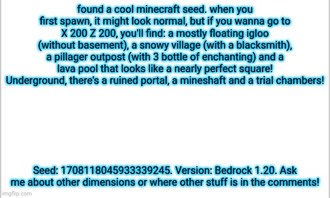 A cool combination of structures! | found a cool minecraft seed. when you first spawn, it might look normal, but if you wanna go to X 200 Z 200, you'll find: a mostly floating igloo (without basement), a snowy village (with a blacksmith), a pillager outpost (with 3 bottle of enchanting) and a lava pool that looks like a nearly perfect square! Underground, there's a ruined portal, a mineshaft and a trial chambers! Seed: 1708118045933339245. Version: Bedrock 1.20. Ask me about other dimensions or where other stuff is in the comments! | image tagged in white background | made w/ Imgflip meme maker