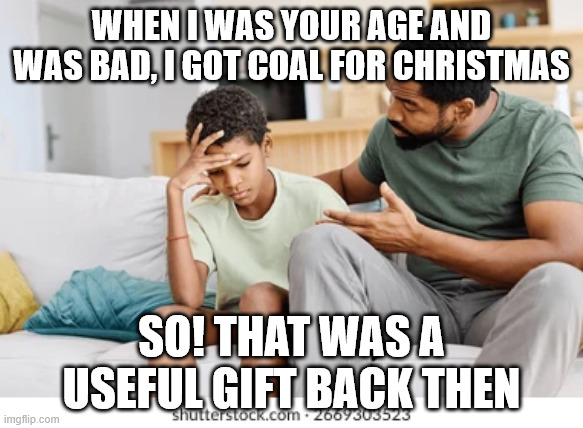 coal for christmas | WHEN I WAS YOUR AGE AND WAS BAD, I GOT COAL FOR CHRISTMAS; SO! THAT WAS A USEFUL GIFT BACK THEN | image tagged in christmas gifts | made w/ Imgflip meme maker