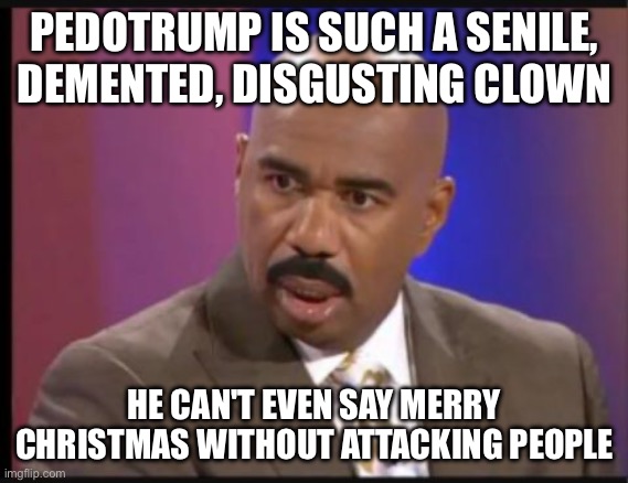 He has to make everything about him, 24/7. Not a real leader. | PEDOTRUMP IS SUCH A SENILE, DEMENTED, DISGUSTING CLOWN; HE CAN'T EVEN SAY MERRY CHRISTMAS WITHOUT ATTACKING PEOPLE | image tagged in steve harvey that face when | made w/ Imgflip meme maker