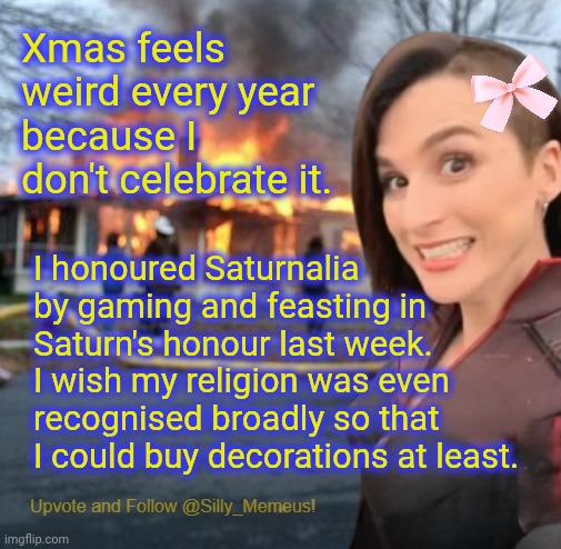 I have to buy decorations on Etsy to celebrate Sarurnalia. | Xmas feels weird every year because I don't celebrate it. I honoured Saturnalia by gaming and feasting in Saturn's honour last week. I wish my religion was even recognised broadly so that I could buy decorations at least. | image tagged in disaster girl memeus edition template | made w/ Imgflip meme maker