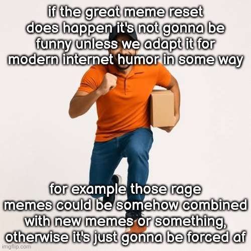 bottom text is an example it goes for all of them | if the great meme reset does happen it's not gonna be funny unless we adapt it for modern internet humor in some way; for example those rage memes could be somehow combined with new memes or something, otherwise it's just gonna be forced af | image tagged in delivery man running | made w/ Imgflip meme maker