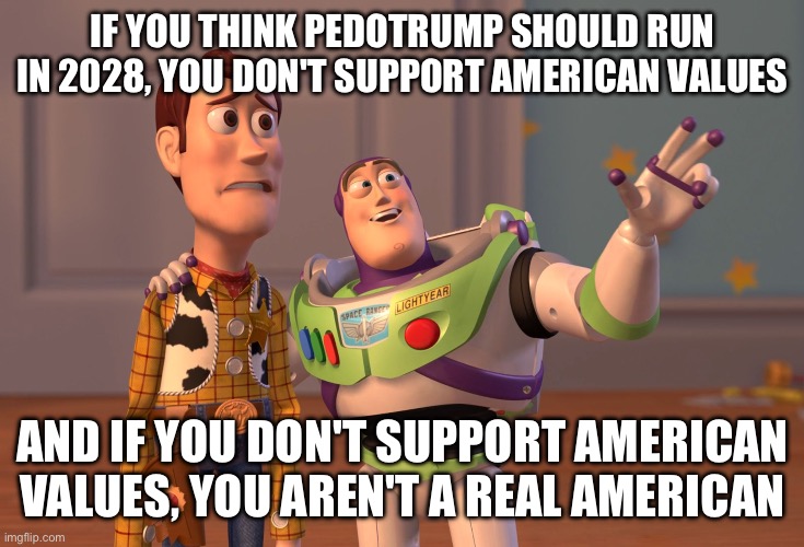 X, X Everywhere Meme | IF YOU THINK PEDOTRUMP SHOULD RUN IN 2028, YOU DON'T SUPPORT AMERICAN VALUES; AND IF YOU DON'T SUPPORT AMERICAN VALUES, YOU AREN'T A REAL AMERICAN | image tagged in memes,x x everywhere | made w/ Imgflip meme maker