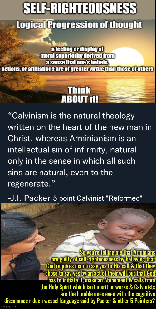 Cognitive Dissonance Ridden Weasel Language | 5 point Calvinist "Reformed"; So you're telling me that Arminians are guilty of self-righteousness by believing that God requires man to say yes to His call & that they chose to say yes by an act of their will but that God has to initiate it, make an Atonement & calls from the Holy Spirit which isn't merit or works & Calvinists are the humble ones even with the cognitive dissonance ridden weasel language said by Packer & other 5 Pointers? | image tagged in calvinism,calvinist memes,anti calvinism,reformed theology,cognitive dissonance,self righteousness | made w/ Imgflip meme maker