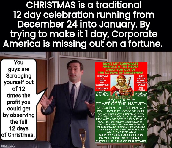 Corporate America screwing itself out òf holiday prodits | CHRISTMAS is a traditional 12 day celebration running from December 24 into January. By trying to make it 1 day, Corporate America is missing out on a fortune. You guys are Scrooging yourself out of 12 times the profit you could get by observing the full 12 days of Christmas. | image tagged in black background,jon hamm mad men | made w/ Imgflip meme maker