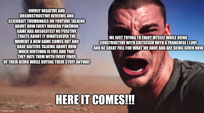 I hate the fandom right now | OVERLY NEGATIVE AND UNCONSTRUCTIVE REVIEWS AND CLICKBAIT THUMBNAILS ON YOUTUBE TALKING ABOUT HOW EVERY MODERN POKÉMON GAME HAS ABSOLUTELY NO POSITIVE TRAITS ABOUT IT WHATSOEVER THE MOMENT A NEW GAME COMES OUT AND RAGE BAITERS TALKING ABOUT HOW MUCH NINTENDO IS EVIL AND THAT THEY HATE THEM WITH EVERY FIBER OF THEIR BEING WHILE BUYING THEIR STUFF ANYWAY; ME JUST TRYING TO ENJOY MYSELF WHILE BEING CONSTRUCTIVE WITH CRITICISM WITH A FRANCHISE I LOVE AND BE GREAT FULL FOR WHAT WE HAVE AND ARE BEING GIVEN NOW; HERE IT COMES!!! | image tagged in here it comes,pokemon | made w/ Imgflip meme maker