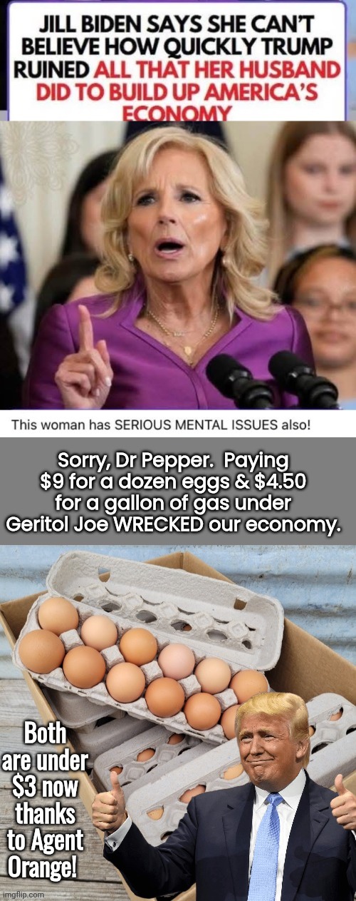 Bidenomics reality check and $9 eggs | Sorry, Dr Pepper.  Paying $9 for a dozen eggs & $4.50 for a gallon of gas under Geritol Joe WRECKED our economy. Both are under $3 now thanks to Agent Orange! | image tagged in dr pepper,full retard | made w/ Imgflip meme maker