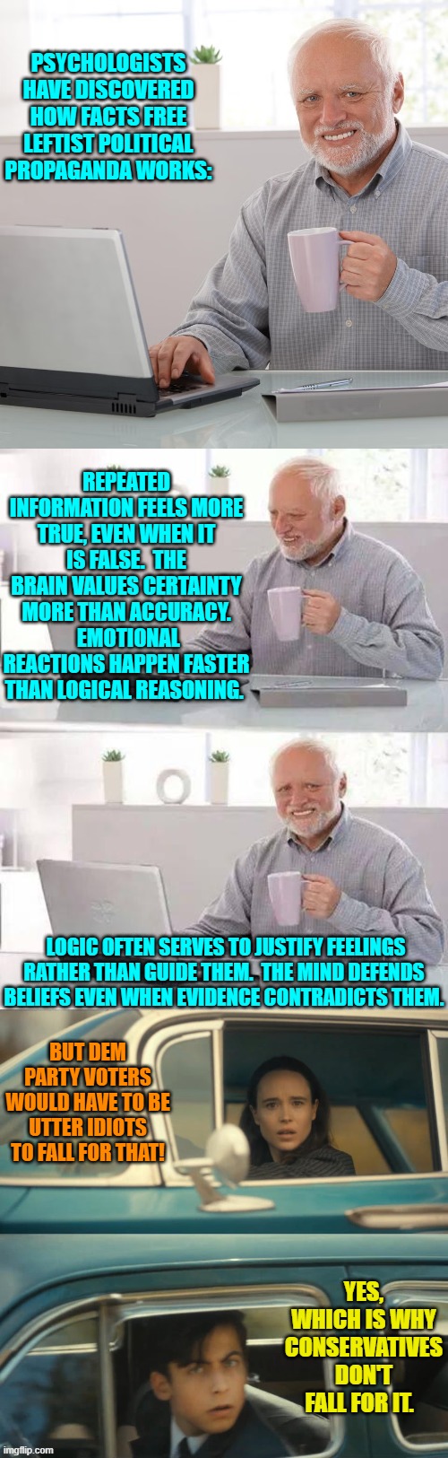 Of course since conservatives know history they KNOW how German WWII propagandists worked. | PSYCHOLOGISTS HAVE DISCOVERED HOW FACTS FREE LEFTIST POLITICAL PROPAGANDA WORKS:; REPEATED INFORMATION FEELS MORE TRUE, EVEN WHEN IT IS FALSE.  THE BRAIN VALUES CERTAINTY MORE THAN ACCURACY.  EMOTIONAL REACTIONS HAPPEN FASTER THAN LOGICAL REASONING. LOGIC OFTEN SERVES TO JUSTIFY FEELINGS RATHER THAN GUIDE THEM.  THE MIND DEFENDS BELIEFS EVEN WHEN EVIDENCE CONTRADICTS THEM. BUT DEM PARTY VOTERS WOULD HAVE TO BE UTTER IDIOTS TO FALL FOR THAT! YES, WHICH IS WHY CONSERVATIVES DON'T FALL FOR IT. | image tagged in hide the pain harold | made w/ Imgflip meme maker