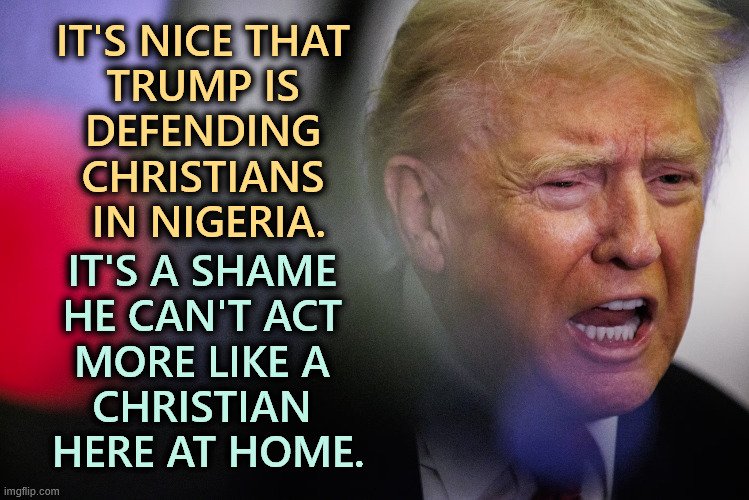 IT'S NICE THAT 
TRUMP IS 
DEFENDING 
CHRISTIANS 
IN NIGERIA. IT'S A SHAME 
HE CAN'T ACT 
MORE LIKE A 
CHRISTIAN 
HERE AT HOME. | image tagged in trump,christian,nigeria | made w/ Imgflip meme maker