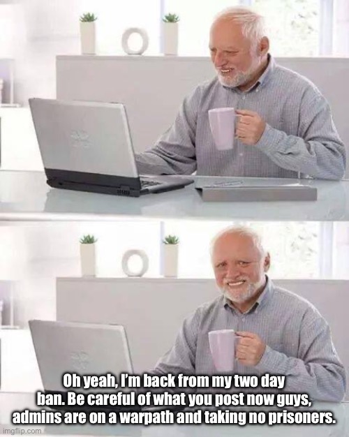 Hide the Pain Harold | Oh yeah, I’m back from my two day ban. Be careful of what you post now guys, admins are on a warpath and taking no prisoners. | image tagged in memes,hide the pain harold | made w/ Imgflip meme maker