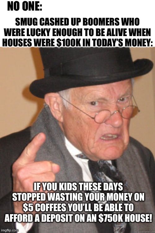 Back In My Day Meme | NO ONE:; SMUG CASHED UP BOOMERS WHO WERE LUCKY ENOUGH TO BE ALIVE WHEN HOUSES WERE $100K IN TODAY’S MONEY:; IF YOU KIDS THESE DAYS STOPPED WASTING YOUR MONEY ON $5 COFFEES YOU’LL BE ABLE TO AFFORD A DEPOSIT ON AN $750K HOUSE! | image tagged in memes,back in my day | made w/ Imgflip meme maker