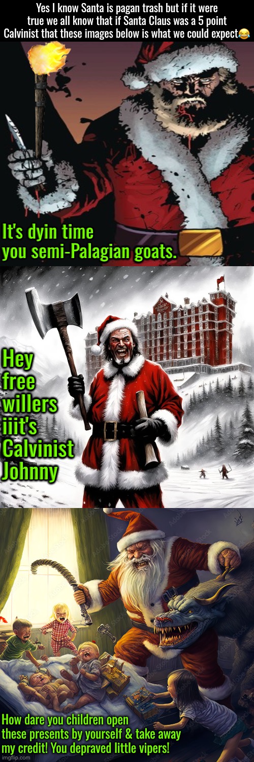 If Santa Claus was a 5 point Calvinist, this is what we'd see | Yes I know Santa is pagan trash but if it were true we all know that if Santa Claus was a 5 point Calvinist that these images below is what we could expect😂; It's dyin time you semi-Palagian goats. Hey free willers iiit's Calvinist Johnny; How dare you children open these presents by yourself & take away my credit! You depraved little vipers! | image tagged in calvinism,calvinist memes,santa claus,anti calvinism,reformed theology,psychopaths and serial killers | made w/ Imgflip meme maker