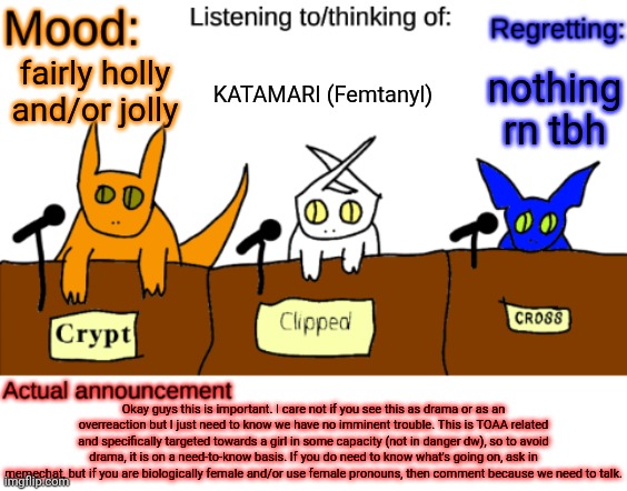 Yall are NOT in any danger at this moment, if you were I'd just outright say it | KATAMARI (Femtanyl); nothing rn tbh; fairly holly and/or jolly; Okay guys this is important. I care not if you see this as drama or as an overreaction but I just need to know we have no imminent trouble. This is TOAA related and specifically targeted towards a girl in some capacity (not in danger dw), so to avoid drama, it is on a need-to-know basis. If you do need to know what's going on, ask in memechat, but if you are biologically female and/or use female pronouns, then comment because we need to talk. | image tagged in dungeonkeeper announcement temp | made w/ Imgflip meme maker