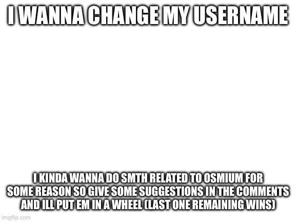 It’s been 2.5 months since I got this one | I WANNA CHANGE MY USERNAME; I KINDA WANNA DO SMTH RELATED TO OSMIUM FOR SOME REASON SO GIVE SOME SUGGESTIONS IN THE COMMENTS AND ILL PUT EM IN A WHEEL (LAST ONE REMAINING WINS) | image tagged in blank white template | made w/ Imgflip meme maker