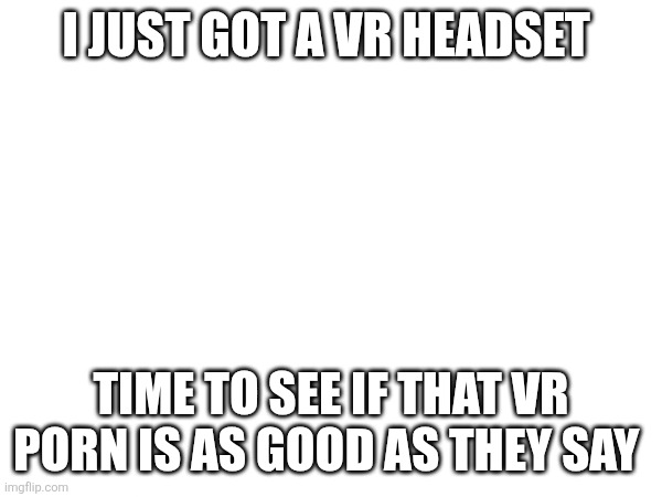 I JUST GOT A VR HEADSET; TIME TO SEE IF THAT VR PORN IS AS GOOD AS THEY SAY | made w/ Imgflip meme maker