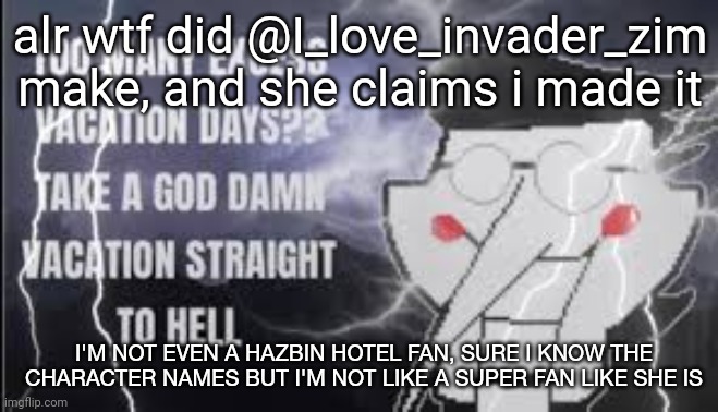 link in comments | alr wtf did @I_love_invader_zim make, and she claims i made it; I'M NOT EVEN A HAZBIN HOTEL FAN, SURE I KNOW THE CHARACTER NAMES BUT I'M NOT LIKE A SUPER FAN LIKE SHE IS | image tagged in lowtierspamton | made w/ Imgflip meme maker