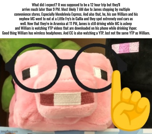 Here are the news made by the creator aka me. | What did i expect? It was supposed to be a 12 hour trip but they'll arrive much later than 9 PM. Most likely 7 AM due to James stopping by multiple convenience stores. Especially Mendelevia Express. And also that, he, his son William and his nephew MC went to eat at a Little Fry's in Gallia and they spot extremely cool cars as well. Now that they're in Arsenica at 11 PM, James is still driving while MC is asleep and William is watching YTP videos that are downloaded on his phone while drinking Vyper. Good thing William has wireless headphones. And CC is also watching a YTP. Just not the same YTP as William. | image tagged in nerd pig,mc,william,neon,road trip | made w/ Imgflip meme maker