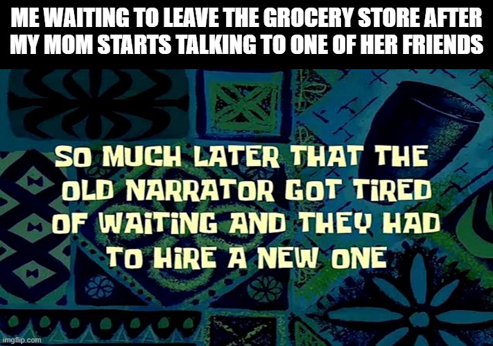 It's been 84 years... | ME WAITING TO LEAVE THE GROCERY STORE AFTER 
MY MOM STARTS TALKING TO ONE OF HER FRIENDS | image tagged in so much later that the old narrator got tired of waiting,memes,mom,grocery store,it's been 84 years | made w/ Imgflip meme maker
