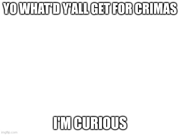 YO WHAT'D Y'ALL GET FOR CRIMAS; I'M CURIOUS | image tagged in e | made w/ Imgflip meme maker