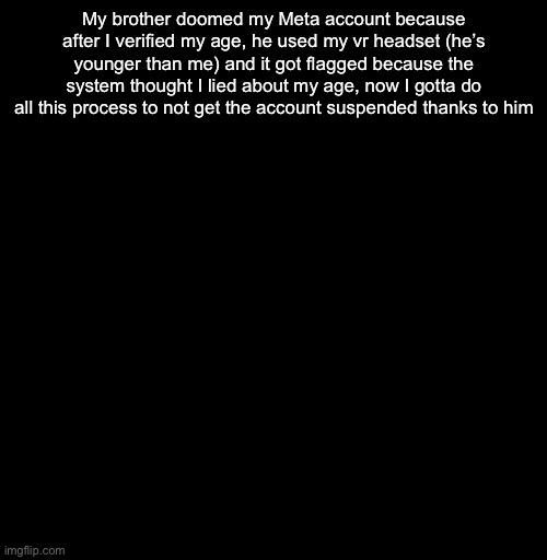 Thank you, I’ll make sure you don’t get to touch that headset ever again | My brother doomed my Meta account because after I verified my age, he used my vr headset (he’s younger than me) and it got flagged because the system thought I lied about my age, now I gotta do all this process to not get the account suspended thanks to him | image tagged in depressed v2 | made w/ Imgflip meme maker