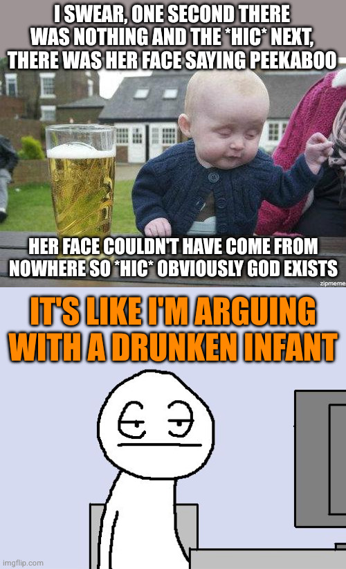 How theists look when they claim to know the state of existence before the big bang | I SWEAR, ONE SECOND THERE WAS NOTHING AND THE *HIC* NEXT, THERE WAS HER FACE SAYING PEEKABOO; HER FACE COULDN'T HAVE COME FROM NOWHERE SO *HIC* OBVIOUSLY GOD EXISTS; IT'S LIKE I'M ARGUING WITH A DRUNKEN INFANT | image tagged in drunk baby,bored of this crap | made w/ Imgflip meme maker