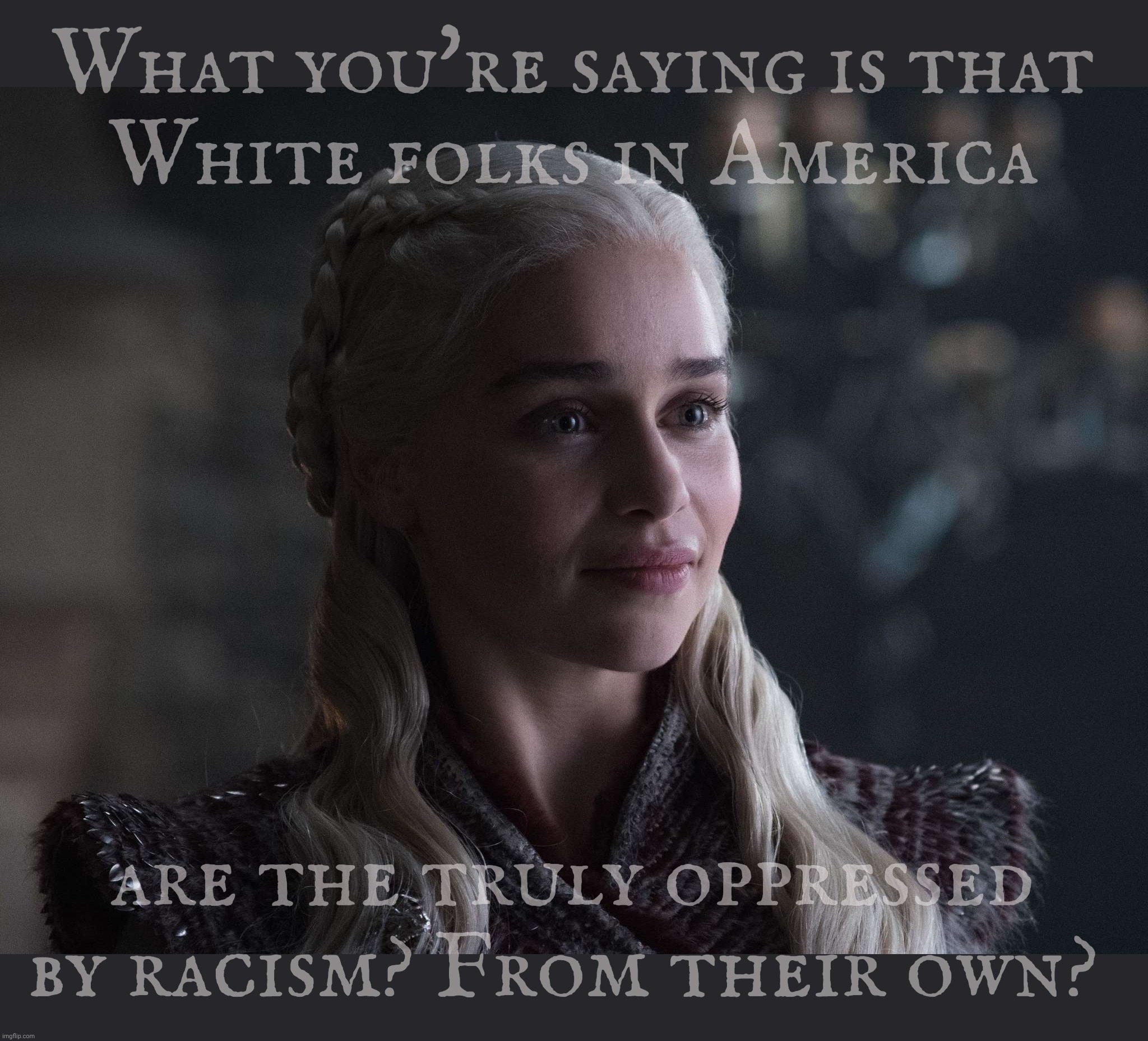Daenerys | What you're saying is that
White folks in America are the truly oppressed by racism? From their own? | image tagged in daenerys | made w/ Imgflip meme maker