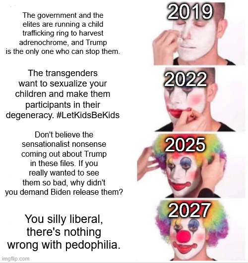 They never cared about protecting children. | 2019; The government and the elites are running a child trafficking ring to harvest adrenochrome, and Trump is the only one who can stop them. The transgenders want to sexualize your children and make them participants in their degeneracy. #LetKidsBeKids; 2022; Don't believe the sensationalist nonsense coming out about Trump in these files. If you really wanted to see them so bad, why didn't you demand Biden release them? 2025; 2027; You silly liberal, there's nothing wrong with pedophilia. | image tagged in clown applying makeup,maga,republicans,qanon,donald trump,jeffrey epstein | made w/ Imgflip meme maker