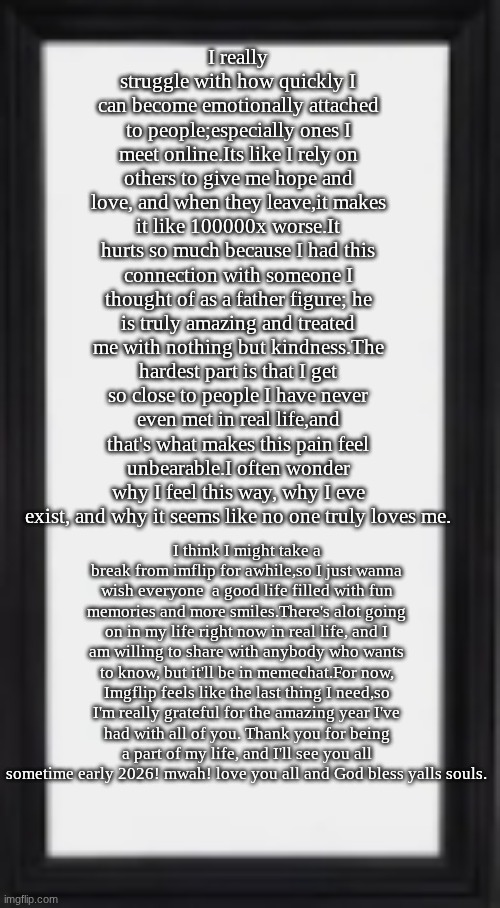 took me 2 hours to type this...so please read | I really struggle with how quickly I can become emotionally attached to people;especially ones I meet online.Its like I rely on others to give me hope and love, and when they leave,it makes it like 100000x worse.It hurts so much because I had this connection with someone I thought of as a father figure; he is truly amazing and treated me with nothing but kindness.The hardest part is that I get so close to people I have never even met in real life,and that's what makes this pain feel unbearable.I often wonder why I feel this way, why I eve exist, and why it seems like no one truly loves me. I think I might take a break from imflip for awhile,so I just wanna wish everyone  a good life filled with fun memories and more smiles.There's alot going on in my life right now in real life, and I am willing to share with anybody who wants to know, but it'll be in memechat.For now, Imgflip feels like the last thing I need,so I'm really grateful for the amazing year I've had with all of you. Thank you for being a part of my life, and I'll see you all sometime early 2026! mwah! love you all and God bless yalls souls. | image tagged in oog | made w/ Imgflip meme maker