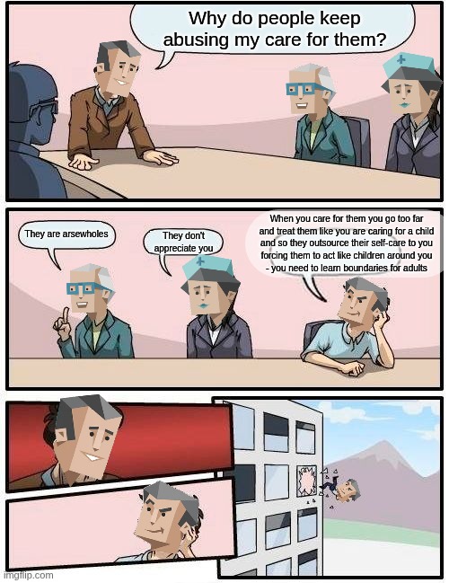 ESFJ #lifehack | Why do people keep abusing my care for them? When you care for them you go too far
and treat them like you are caring for a child
and so they outsource their self-care to you
forcing them to act like children around you
- you need to learn boundaries for adults; They are arsewholes; They don't appreciate you | image tagged in memes,boardroom meeting suggestion,esfj,entp,isfj,istj | made w/ Imgflip meme maker