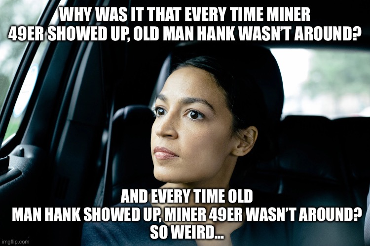Alexandria Ocasio-Cortez | WHY WAS IT THAT EVERY TIME MINER 49ER SHOWED UP, OLD MAN HANK WASN’T AROUND? AND EVERY TIME OLD MAN HANK SHOWED UP, MINER 49ER WASN’T AROUND?
SO WEIRD… | image tagged in alexandria ocasio-cortez | made w/ Imgflip meme maker