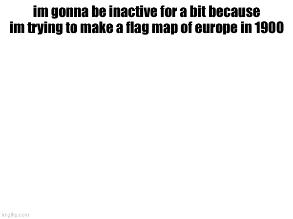 im gonna be inactive for a bit because im trying to make a flag map of europe in 1900 | made w/ Imgflip meme maker