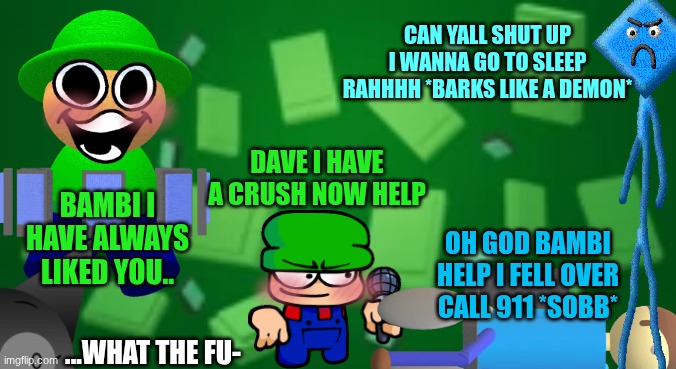 dnb chaos....this is not Ohio wtf | CAN YALL SHUT UP I WANNA GO TO SLEEP RAHHHH *BARKS LIKE A DEMON*; DAVE I HAVE A CRUSH NOW HELP; BAMBI I HAVE ALWAYS LIKED YOU.. OH GOD BAMBI HELP I FELL OVER CALL 911 *SOBB*; ...WHAT THE FU- | image tagged in bandu background,only in ohio,chaos,dave and bambi,uhh,idk | made w/ Imgflip meme maker