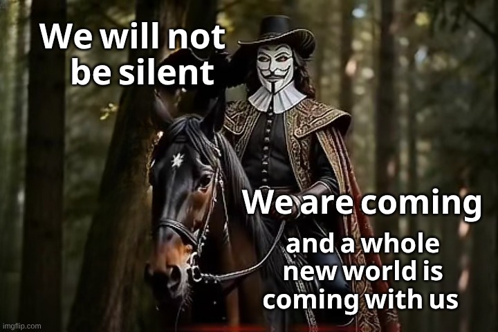 Fawkes Horseman | 𝐛𝐞 𝐬𝐢𝐥𝐞𝐧𝐭; 𝐖𝐞 𝐰𝐢𝐥𝐥 𝐧𝐨𝐭; 𝐖𝐞 𝐚𝐫𝐞 𝐜𝐨𝐦𝐢𝐧𝐠; 𝐚𝐧𝐝 𝐚 𝐰𝐡𝐨𝐥𝐞 𝐧𝐞𝐰 𝐰𝐨𝐫𝐥𝐝 𝐢𝐬 𝐜𝐨𝐦𝐢𝐧𝐠 𝐰𝐢𝐭𝐡 𝐮𝐬 | image tagged in fawkes horseman | made w/ Imgflip meme maker