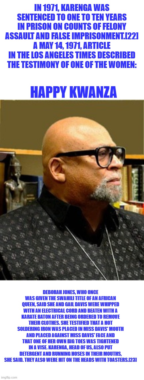 The Holidays founder has a rich history of love & compassion. | IN 1971, KARENGA WAS SENTENCED TO ONE TO TEN YEARS IN PRISON ON COUNTS OF FELONY ASSAULT AND FALSE IMPRISONMENT.[22] A MAY 14, 1971, ARTICLE IN THE LOS ANGELES TIMES DESCRIBED THE TESTIMONY OF ONE OF THE WOMEN:; HAPPY KWANZA; DEBORAH JONES, WHO ONCE WAS GIVEN THE SWAHILI TITLE OF AN AFRICAN QUEEN, SAID SHE AND GAIL DAVIS WERE WHIPPED WITH AN ELECTRICAL CORD AND BEATEN WITH A KARATE BATON AFTER BEING ORDERED TO REMOVE THEIR CLOTHES. SHE TESTIFIED THAT A HOT SOLDERING IRON WAS PLACED IN MISS DAVIS' MOUTH AND PLACED AGAINST MISS DAVIS' FACE AND THAT ONE OF HER OWN BIG TOES WAS TIGHTENED IN A VISE. KARENGA, HEAD OF US, ALSO PUT DETERGENT AND RUNNING HOSES IN THEIR MOUTHS, SHE SAID. THEY ALSO WERE HIT ON THE HEADS WITH TOASTERS.[23] | made w/ Imgflip meme maker