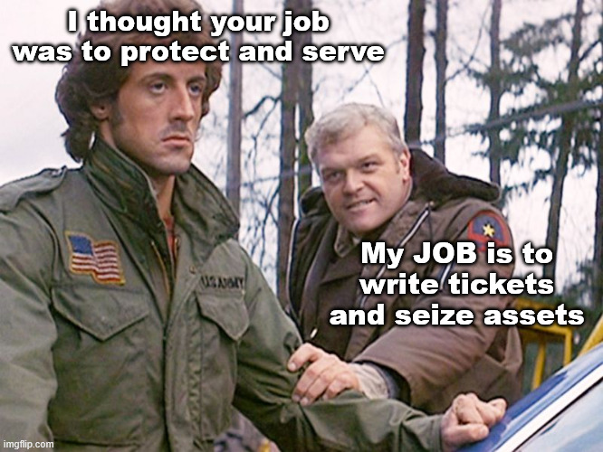 If you can't be squeezed, you become a "nuisance"... | I thought your job was to protect and serve; My JOB is to write tickets and seize assets | image tagged in rambo sheriff | made w/ Imgflip meme maker