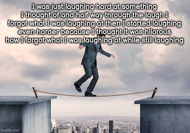 man walking on rope | I was just laughing hard at something I thought of and half way through the laugh I forgot what I was laughing at then I started laughing even harder because I thought it was hilarous how I forgot what I was laughing at while still laughing | image tagged in man walking on rope | made w/ Imgflip meme maker