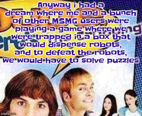 dude where's the cropping | Anyway i had a dream where me and a bunch of other MSMG users were playing a game where we were trapped in a box that would dispense robots, and to defeat the robots, we would have to solve puzzles | image tagged in dude where's the cropping | made w/ Imgflip meme maker