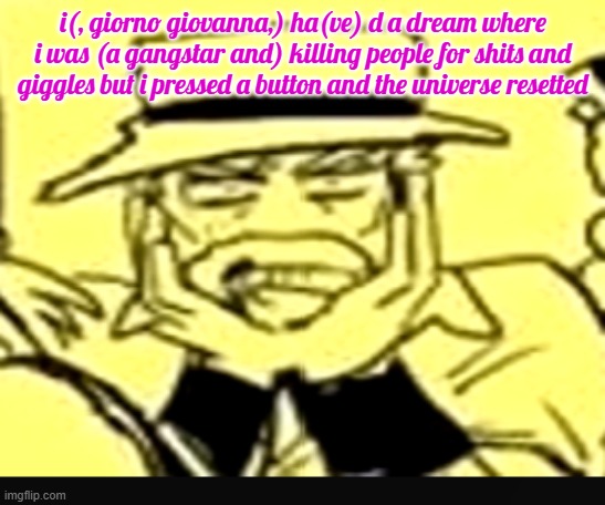 what the shit | i(, giorno giovanna,) ha(ve) d a dream where i was (a gangstar and) killing people for shits and giggles but i pressed a button and the universe resetted | image tagged in what the shit | made w/ Imgflip meme maker