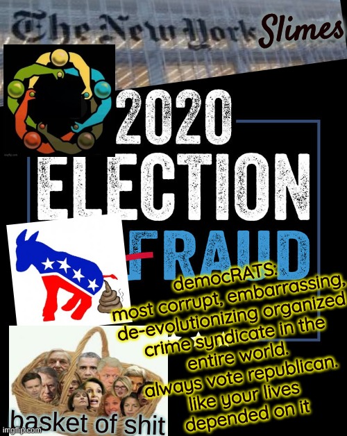 trump nation lives on happier stronger better etc | Slimes; democRATS:
most corrupt, embarrassing,
de-evolutionizing organized
crime syndicate in the
entire world.
always vote republican.
like your lives
depended on it; basket of shit | image tagged in 2020 fraud election,scamdemicrat scum,democratic socialism,biden obama | made w/ Imgflip meme maker
