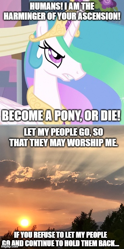 Angrylestia | HUMANS! I AM THE HARMINGER OF YOUR ASCENSION! BECOME A PONY, OR DIE! LET MY PEOPLE GO, SO THAT THEY MAY WORSHIP ME. IF YOU REFUSE TO LET MY PEOPLE GO AND CONTINUE TO HOLD THEM BACK... | image tagged in angrylestia | made w/ Imgflip meme maker