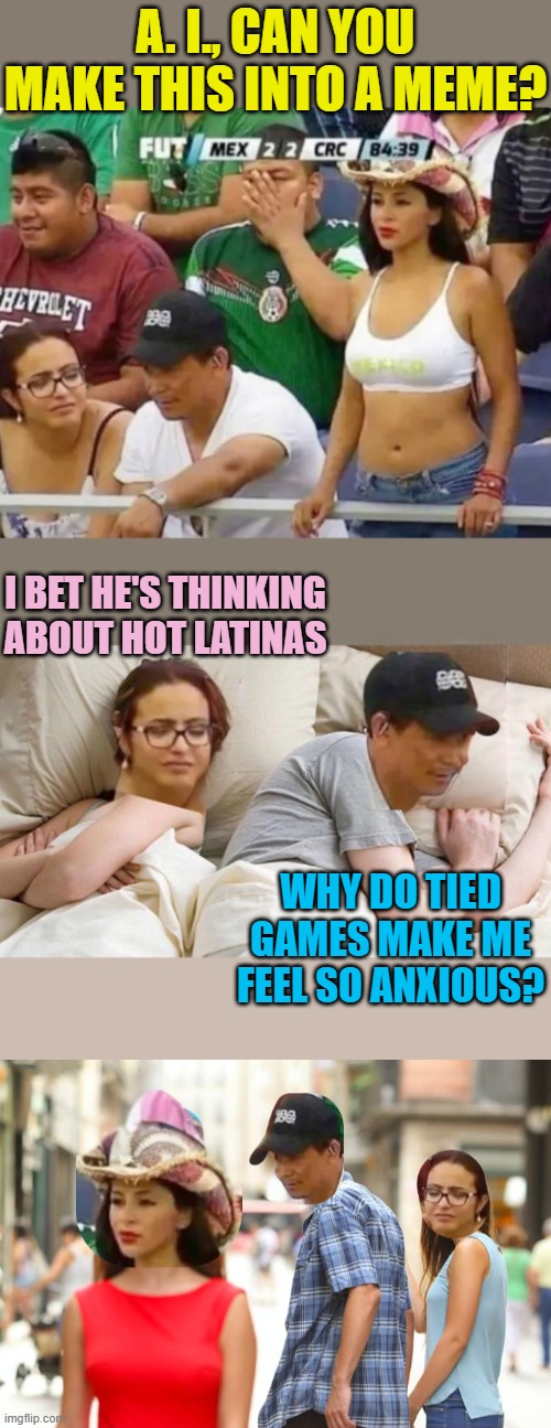 Keep your eyes on the game.... | A. I., CAN YOU MAKE THIS INTO A MEME? I BET HE'S THINKING ABOUT HOT LATINAS; WHY DO TIED GAMES MAKE ME FEEL SO ANXIOUS? | image tagged in artificial intelligence,memes,distracted boyfriend,i bet he's thinking about other women | made w/ Imgflip meme maker