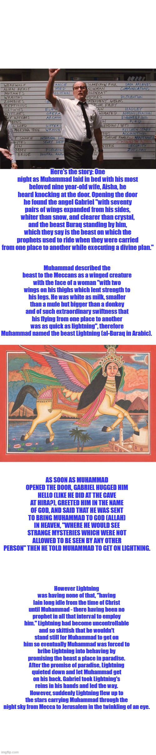 Well there you go. Makes things much clearer. Surprised me. | Here's the story: One night as Muhammad laid in bed with his most beloved nine year-old wife, Aisha, he heard knocking at the door. Opening the door he found the angel Gabriel "with seventy pairs of wings expanded from his sides, whiter than snow, and clearer than crystal, and the beast Buraq standing by him, which they say is the beast on which the prophets used to ride when they were carried from one place to another while executing a divine plan."; Muhammad described the beast to the Meccans as a winged creature with the face of a woman "with two wings on his thighs which lent strength to his legs. He was white as milk, smaller than a mule but bigger than a donkey and of such extraordinary swiftness that his flying from one place to another was as quick as lightning", therefore Muhammad named the beast Lightning (al-Buraq in Arabic). AS SOON AS MUHAMMAD OPENED THE DOOR, GABRIEL HUGGED HIM HELLO (LIKE HE DID AT THE CAVE AT HIRA?), GREETED HIM IN THE NAME OF GOD, AND SAID THAT HE WAS SENT TO BRING MUHAMMAD TO GOD (ALLAH) IN HEAVEN, "WHERE HE WOULD SEE STRANGE MYSTERIES WHICH WERE NOT ALLOWED TO BE SEEN BY ANY OTHER PERSON" THEN HE TOLD MUHAMMAD TO GET ON LIGHTNING. However Lightning was having none of that, "having lain long idle from the time of Christ until Muhammad - there having been no prophet in all that interval to employ him." Lightning had become uncontrollable and so skittish that he wouldn't stand still for Muhammad to get on him so eventually Muhammad was forced to bribe Lightning into behaving by promising the beast a place in paradise. After the promise of paradise, Lightning quieted down and let Muhammad get on his back. Gabriel took Lightning's reins in his hands and led the way. However, suddenly Lightning flew up to the stars carrying Muhammad through the night sky from Mecca to Jerusalem in the twinkling of an eye. | image tagged in cabin the the woods,blank white template | made w/ Imgflip meme maker
