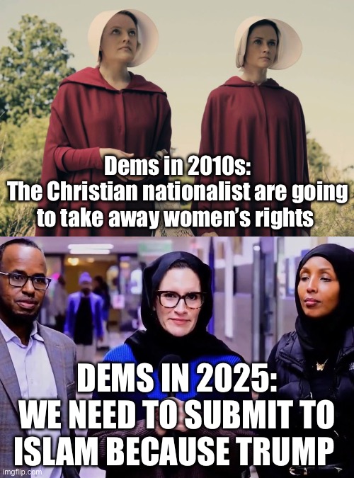 Dems in 2010s:
The Christian nationalist are going to take away women’s rights; DEMS IN 2025:
WE NEED TO SUBMIT TO ISLAM BECAUSE TRUMP | image tagged in handmaid's tale,islam,democrats,minnesota,politics,political meme | made w/ Imgflip meme maker