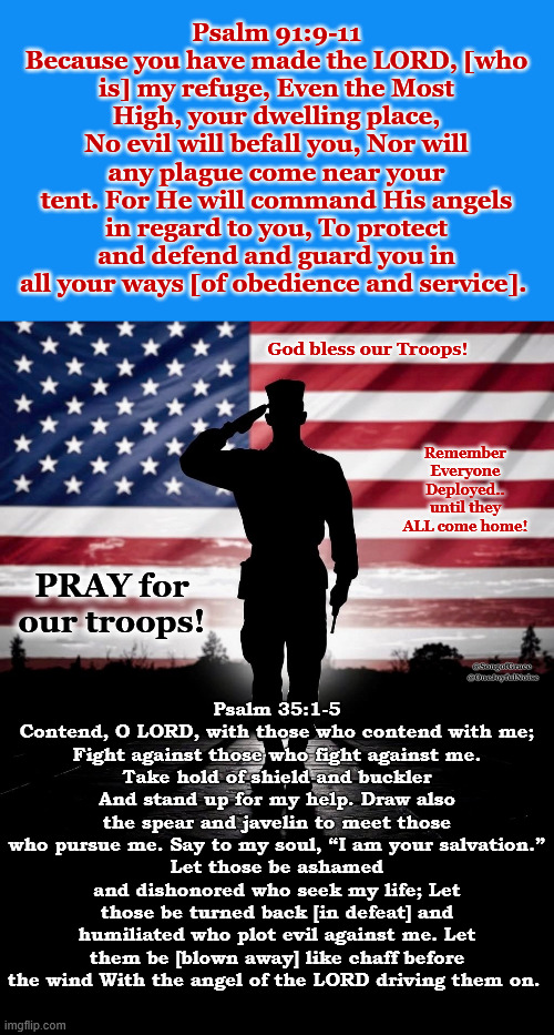 Prayer for our Troops | Psalm 91:9-11
Because you have made the LORD, [who is] my refuge, Even the Most High, your dwelling place,
No evil will befall you, Nor will any plague come near your tent. For He will command His angels in regard to you, To protect and defend and guard you in all your ways [of obedience and service]. God bless our Troops! Remember Everyone Deployed..
until they ALL come home! Psalm 35:1-5
Contend, O LORD, with those who contend with me;
Fight against those who fight against me.
Take hold of shield and buckler And stand up for my help. Draw also the spear and javelin to meet those who pursue me. Say to my soul, “I am your salvation.”
Let those be ashamed and dishonored who seek my life; Let those be turned back [in defeat] and humiliated who plot evil against me. Let them be [blown away] like chaff before the wind With the angel of the LORD driving them on. PRAY for our troops! @SongofGrace  @OneJoyfulNoise | image tagged in god bless our troops | made w/ Imgflip meme maker