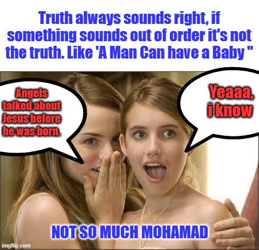 How come ? Feel free to correct me if its wrong ? | Truth always sounds right, if something sounds out of order it's not the truth. Like 'A Man Can have a Baby "; Yeaaa, i know; Angels talked about Jesus before he was born. NOT SO MUCH MOHAMAD | image tagged in girls gossiping | made w/ Imgflip meme maker