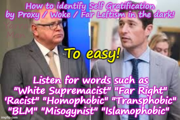 How to identify Self Gratification by Proxy / Wokism IN THE DARK! | How to identify Self Gratification by Proxy / Woke / Far Leftism in the dark! Yarra Man; To easy! Listen for words such as "White Supremacist" "Far Right" 'Racist" "Homophobic" "Transphobic" "BLM" "Misogynist" "Islamophobic" | image tagged in far left,democrats labor labour greens teals,jacob frey tampon tim walz,ayatollah stalin bin starmer,virtue signalling,albanese | made w/ Imgflip meme maker