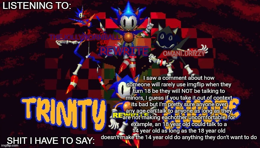 rewrite, cornball, rewrite, and arabmogus temp | I saw a comment about how someone will rarely use imgflip when they turn 18 be they will NOT be talking to minors, I guess if you take it out of context its bad but I'm pretty sure anyone over any age can talk to anyone as long as they are not making eachother uncomfortable, for example, an 18 year old could talk to a 14 year old as long as the 18 year old doesn't make the 14 year old do anything they don't want to do | image tagged in rewrite cornball rewrite and arabmogus temp | made w/ Imgflip meme maker